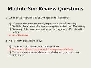 Module Six: Review Questions
1. Which of the following is TRUE with regards to Personality:
a) All personality types are equally important in the office setting
b) Too little of one personality type can negatively affect the office setting
c) Too many of the same personality type can negatively affect the office
setting
d) All of the above
2. A personality type is defined by:
a) The aspects of character which emerge alone
b) The aspects of your character which emerge around others
c) The measurable aspects of character which emerge around others
d) Both b and c
 