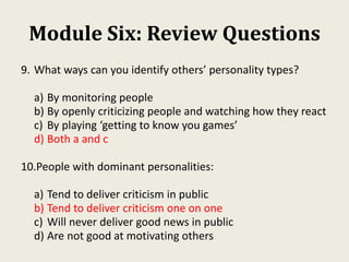 Module Six: Review Questions
9. What ways can you identify others’ personality types?
a) By monitoring people
b) By openly criticizing people and watching how they react
c) By playing ‘getting to know you games’
d) Both a and c
10.People with dominant personalities:
a) Tend to deliver criticism in public
b) Tend to deliver criticism one on one
c) Will never deliver good news in public
d) Are not good at motivating others
 