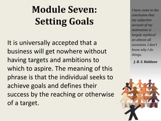 Module Seven:
Setting Goals
It is universally accepted that a
business will get nowhere without
having targets and ambitions to
which to aspire. The meaning of this
phrase is that the individual seeks to
achieve goals and defines their
success by the reaching or otherwise
of a target.
I have come to the
conclusion that
my subjective
account of my
motivation is
largely mythical
on almost all
occasions. I don't
know why I do
things.
J. B. S. Haldane
 