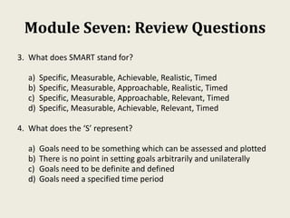 Module Seven: Review Questions
3. What does SMART stand for?
a) Specific, Measurable, Achievable, Realistic, Timed
b) Specific, Measurable, Approachable, Realistic, Timed
c) Specific, Measurable, Approachable, Relevant, Timed
d) Specific, Measurable, Achievable, Relevant, Timed
4. What does the ‘S’ represent?
a) Goals need to be something which can be assessed and plotted
b) There is no point in setting goals arbitrarily and unilaterally
c) Goals need to be definite and defined
d) Goals need a specified time period
 