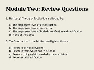 Module Two: Review Questions
1. Herzberg’s Theory of Motivation is affected by:
a) The employees level of dissatisfaction
b) The employees level of satisfaction
c) The employees level of both dissatisfaction and satisfaction
d) None of the above
2. The ‘motivation’ in the Motivation-Hygiene theory:
a) Refers to personal hygiene
b) Refers to tasks which had to be done
c) Refers to things which needed to be maintained
d) Represent dissatisfaction
 