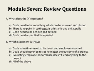 Module Seven: Review Questions
7. What does the ‘A’ represent?
a) Goals need to be something which can be assessed and plotted
b) There is no point in setting goals arbitrarily and unilaterally
c) Goals need to be definite and defined
d) Goals need a specified time period
8. Which Statement is FALSE:
a) Goals sometimes need to be re-set and employees coached
b) Goals should never be re-set no matter the outcome of a project
c) Evaluating employee performance doesn’t lend anything to the
project
d) All of the above
 