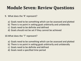 Module Seven: Review Questions
9. What does the ‘R’ represent?
a) Goals need to be something which can be assessed and plotted
b) There is no point in setting goals arbitrarily and unilaterally
c) Goals need to be definite and defined
d) Goals should not be set if they cannot be achieved
10.What does the ‘T’ represent?
a) Goals need to be something which can be assessed and plotted
b) There is no point in setting goals arbitrarily and unilaterally
c) Goals need to be definite and defined
d) Goals need a specified time period
 