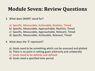 Module Seven: Review Questions
3. What does SMART stand for?
a) Specific, Measurable, Achievable, Realistic, Timed
b) Specific, Measurable, Approachable, Realistic, Timed
c) Specific, Measurable, Approachable, Relevant, Timed
d) Specific, Measurable, Achievable, Relevant, Timed
4. What does the ‘S’ represent?
a) Goals need to be something which can be assessed and plotted
b) There is no point in setting goals arbitrarily and unilaterally
c) Goals need to be definite and defined
d) Goals need a specified time period
 