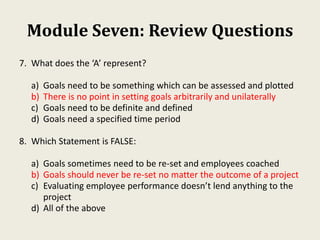 Module Seven: Review Questions
7. What does the ‘A’ represent?
a) Goals need to be something which can be assessed and plotted
b) There is no point in setting goals arbitrarily and unilaterally
c) Goals need to be definite and defined
d) Goals need a specified time period
8. Which Statement is FALSE:
a) Goals sometimes need to be re-set and employees coached
b) Goals should never be re-set no matter the outcome of a project
c) Evaluating employee performance doesn’t lend anything to the
project
d) All of the above
 