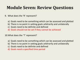Module Seven: Review Questions
9. What does the ‘R’ represent?
a) Goals need to be something which can be assessed and plotted
b) There is no point in setting goals arbitrarily and unilaterally
c) Goals need to be definite and defined
d) Goals should not be set if they cannot be achieved
10.What does the ‘T’ represent?
a) Goals need to be something which can be assessed and plotted
b) There is no point in setting goals arbitrarily and unilaterally
c) Goals need to be definite and defined
d) Goals need a specified time period
 