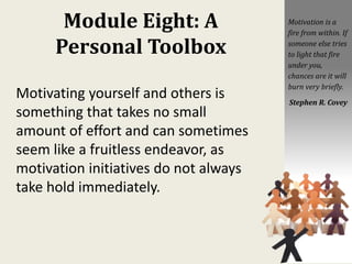 Module Eight: A
Personal Toolbox
Motivating yourself and others is
something that takes no small
amount of effort and can sometimes
seem like a fruitless endeavor, as
motivation initiatives do not always
take hold immediately.
Motivation is a
fire from within. If
someone else tries
to light that fire
under you,
chances are it will
burn very briefly.
Stephen R. Covey
 