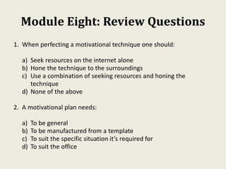 Module Eight: Review Questions
1. When perfecting a motivational technique one should:
a) Seek resources on the internet alone
b) Hone the technique to the surroundings
c) Use a combination of seeking resources and honing the
technique
d) None of the above
2. A motivational plan needs:
a) To be general
b) To be manufactured from a template
c) To suit the specific situation it’s required for
d) To suit the office
 