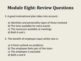 Module Eight: Review Questions
3.A good motivational plan takes into account:
a) Identities and personality types of those involved
b) The time available for extra events
c) The resources available at meetings
d) Both b and c
4. The benefit of employee input whilst new is:
a) A fresh outlook on problems
b) The employee feels part of the team
c) The employee is excluded
d) Both a and b
 