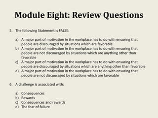 Module Eight: Review Questions
5. The following Statement is FALSE:
a) A major part of motivation in the workplace has to do with ensuring that
people are discouraged by situations which are favorable
b) A major part of motivation in the workplace has to do with ensuring that
people are not discouraged by situations which are anything other than
favorable
c) A major part of motivation in the workplace has to do with ensuring that
people are discouraged by situations which are anything other than favorable
d) A major part of motivation in the workplace has to do with ensuring that
people are not discouraged by situations which are favorable
6. A challenge is associated with:
a) Consequences
b) Rewards
c) Consequences and rewards
d) The fear of failure
 