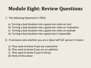 Module Eight: Review Questions
7. The following Statement is TRUE:
a) Turning a bad situation into a good one relies on luck
b) Turning a bad situation into a good one relies on motivation
c) Turning a bad situation into a good one relies on outlook
d) Turning a bad situation into a good one is impossible
8. If someone asks whether you are a ‘glass half full’ person it means:
a) They want to know if you are a pessimist
b) They want to know if you are an optimist
c) They want to know if you’re thirsty
d) None of the above
 