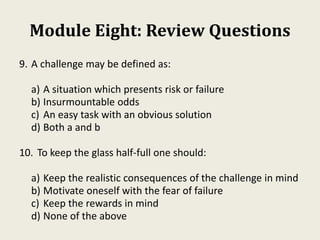 Module Eight: Review Questions
9. A challenge may be defined as:
a) A situation which presents risk or failure
b) Insurmountable odds
c) An easy task with an obvious solution
d) Both a and b
10. To keep the glass half-full one should:
a) Keep the realistic consequences of the challenge in mind
b) Motivate oneself with the fear of failure
c) Keep the rewards in mind
d) None of the above
 