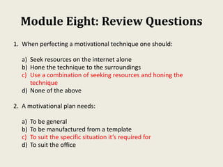 Module Eight: Review Questions
1. When perfecting a motivational technique one should:
a) Seek resources on the internet alone
b) Hone the technique to the surroundings
c) Use a combination of seeking resources and honing the
technique
d) None of the above
2. A motivational plan needs:
a) To be general
b) To be manufactured from a template
c) To suit the specific situation it’s required for
d) To suit the office
 