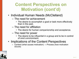 Content Perspectives on Motivation (cont’d) Individual Human Needs (McClelland) The need for achievement The desire to accomplish a goal or task more effectively than in the past. The need for affiliation The desire for human companionship and acceptance. The need for power The desire to be influential in a group and to be in control of one’s environment. Implications of the Content Perspectives Content (what causes motivation) -> Process (how motivation occurs) 