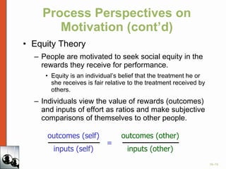 Process Perspectives on Motivation (cont’d) Equity Theory People are motivated to seek social equity in the rewards they receive for performance. Equity is an individual’s belief that the treatment he or she receives is fair relative to the treatment received by others.  Individuals view the value of rewards (outcomes) and inputs of effort as ratios and make subjective comparisons of themselves to other people. outcomes (self) inputs (self) = outcomes (other) inputs (other) 