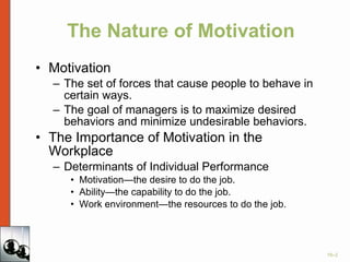 The Nature of Motivation Motivation The set of forces that cause people to behave in certain ways. The goal of managers is to maximize desired behaviors and minimize undesirable behaviors. The Importance of Motivation in the Workplace Determinants of Individual Performance Motivation—the desire to do the job. Ability—the capability to do the job. Work environment—the resources to do the job. 