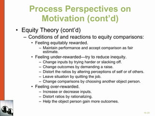 Process Perspectives on Motivation (cont’d) Equity Theory (cont’d) Conditions of and reactions to equity comparisons: Feeling equitably rewarded.  Maintain performance and accept comparison as fair estimate. Feeling under-rewarded—try to reduce inequity. Change inputs by trying harder or slacking off. Change outcomes by demanding a raise. Distort the ratios by altering perceptions of self or of others. Leave situation by quitting the job. Change comparisons by choosing another object person. Feeling over-rewarded. Increase or decrease inputs. Distort ratios by rationalizing. Help the object person gain more outcomes. 