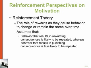 Reinforcement Perspectives on Motivation Reinforcement Theory The role of rewards as they cause behavior to change or remain the same over time. Assumes that: Behavior that results in rewarding consequences is likely to be repeated, whereas behavior that results in punishing consequences is less likely to be repeated. 