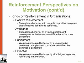 Reinforcement Perspectives on Motivation (cont’d) Kinds of Reinforcement in Organizations Positive reinforcement Strengthens behavior with rewards or positive outcomes after a desired behavior is performed. Avoidance  Strengthens behavior by avoiding unpleasant consequences that would result if the behavior is not performed. Punishment Weakens undesired behavior by using negative outcomes or unpleasant consequences when the behavior is performed. Extinction Weakens undesired behavior by simply ignoring or not reinforcing that behavior. 