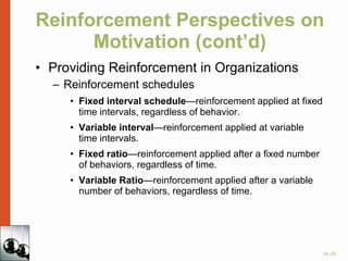 Reinforcement Perspectives on Motivation (cont’d) Providing Reinforcement in Organizations Reinforcement schedules Fixed interval schedule —reinforcement applied at fixed time intervals, regardless of behavior. Variable interval —reinforcement applied at variable time intervals. Fixed ratio —reinforcement applied after a fixed number of behaviors, regardless of time. Variable Ratio —reinforcement applied after a variable number of behaviors, regardless of time. 