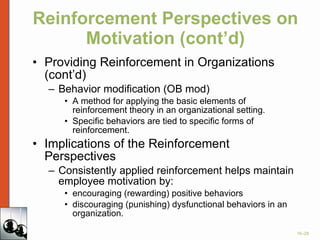 Reinforcement Perspectives on Motivation (cont’d) Providing Reinforcement in Organizations (cont’d) Behavior modification (OB mod) A method for applying the basic elements of reinforcement theory in an organizational setting. Specific behaviors are tied to specific forms of reinforcement. Implications of the Reinforcement Perspectives Consistently applied reinforcement helps maintain employee motivation by: encouraging (rewarding) positive behaviors discouraging (punishing) dysfunctional behaviors in an organization. 