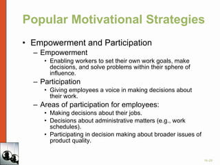 Popular Motivational Strategies Empowerment and Participation Empowerment Enabling workers to set their own work goals, make decisions, and solve problems within their sphere of influence.  Participation Giving employees a voice in making decisions about their work. Areas of participation for employees: Making decisions about their jobs. Decisions about administrative matters (e.g., work schedules). Participating in decision making about broader issues of product quality. 