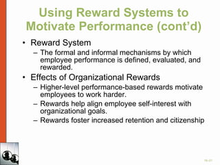 Using Reward Systems to Motivate Performance (cont’d) Reward System The formal and informal mechanisms by which employee performance is defined, evaluated, and rewarded. Effects of Organizational Rewards Higher-level performance-based rewards motivate employees to work harder. Rewards help align employee self-interest with organizational goals. Rewards foster increased retention and citizenship 