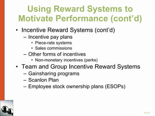 Using Reward Systems to Motivate Performance (cont’d) Incentive Reward Systems (cont’d) Incentive pay plans Piece-rate systems Sales commissions Other forms of incentives Non-monetary incentives (perks) Team and Group Incentive Reward Systems Gainsharing programs Scanlon Plan Employee stock ownership plans (ESOPs) 