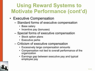 Using Reward Systems to Motivate Performance (cont’d) Executive Compensation Standard forms of executive compensation Base salary Incentive pay (bonuses) Special forms of executive compensation Stock option plans Executive perks Criticism of executive compensation Excessively large compensation amounts Compensation not tied to overall performance of the organization Earnings gap between executive pay and typical employee pay 