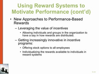 Using Reward Systems to Motivate Performance (cont’d) New Approaches to Performance-Based Rewards Leveraging the value of incentives Allowing individuals and groups in the organization to have a say in how rewards are distributed. Getting increasingly innovative in incentive programs: Offering stock options to all employees Individualizing the rewards available to individuals in reward systems 
