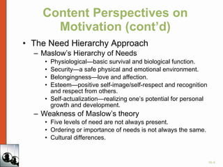 Content Perspectives on Motivation (cont’d) The Need Hierarchy Approach Maslow’s Hierarchy of Needs Physiological—basic survival and biological function. Security—a safe physical and emotional environment. Belongingness—love and affection. Esteem—positive self-image/self-respect and recognition and respect from others. Self-actualization—realizing one’s potential for personal growth and development. Weakness of Maslow’s theory Five levels of need are not always present. Ordering or importance of needs is not always the same. Cultural differences. 