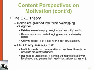 Content Perspectives on Motivation (cont’d) The ERG Theory Needs are grouped into three overlapping categories: Existence needs—physiological and security needs. Relatedness needs—belongingness and esteem by others. Growth needs—self-esteem and self-actualization. ERG theory assumes that: Multiple needs can be operative at one time (there is no absolute hierarchy of needs). If a need is unsatisfied, a person will regress to a lower-level need and pursue that need (frustration-regression). 