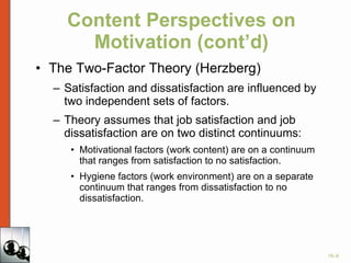 Content Perspectives on Motivation (cont’d) The Two-Factor Theory (Herzberg) Satisfaction and dissatisfaction are influenced by two independent sets of factors. Theory assumes that job satisfaction and job dissatisfaction are on two distinct continuums: Motivational factors (work content) are on a continuum that ranges from satisfaction to no satisfaction. Hygiene factors (work environment) are on a separate continuum that ranges from dissatisfaction to no dissatisfaction. 