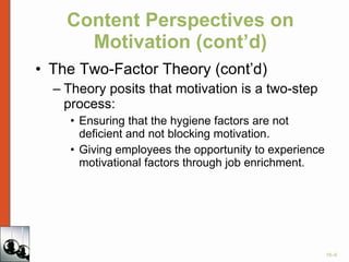 Content Perspectives on Motivation (cont’d) The Two-Factor Theory (cont’d) Theory posits that motivation is a two-step process: Ensuring that the hygiene factors are not deficient and not blocking motivation. Giving employees the opportunity to experience motivational factors through job enrichment. 