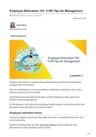 1/10
September 23, 2022
Employee Motivation 101: 5 HR Tips for Management
process.st/employee-motivation-management
Anna Mazur
September 23, 2022
Human Resources
Employee motivation is a complex thing and something most HR professionals have
struggled with at some point.
If you’re wondering how to increase employee satisfaction, productivity, and, in turn,
business outcomes, you’re not alone.
Psychologists have long debated this topic, and their findings provide a gateway to
effective employee management.
In this blog post, we’ll explore the psychology behind employee motivation and dive into
the solutions that will make your employees thrive.
Employee motivation theory
To discover employee needs and what makes them tick, we should first look at the very
root of motivation.
Frederick Herzberg came up with a Two-Factor Theory to help explain the very
phenomenon of what motivates people to action.
 