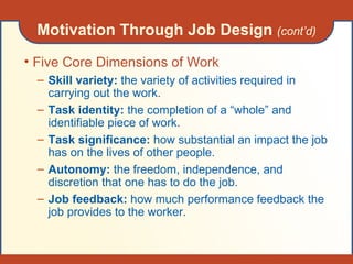 Motivation Through Job Design  (cont’d) Five Core Dimensions of Work Skill variety:  the variety of activities required in carrying out the work. Task identity:  the completion of a “whole” and identifiable piece of work. Task significance:  how substantial an impact the job has on the lives of other people. Autonomy:  the freedom, independence, and discretion that one has to do the job. Job feedback:  how much performance feedback the job provides to the worker. 