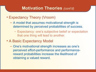 Motivation Theories  (cont’d) Expectancy Theory (Vroom) A model that assumes motivational strength is determined by perceived probabilities of success. Expectancy: one’s subjective belief or expectation that one thing will lead to another. A Basic Expectancy Model One’s motivational strength increases as one’s perceived effort-performance and performance-reward probabilities increase the likelihood of obtaining a valued reward. 