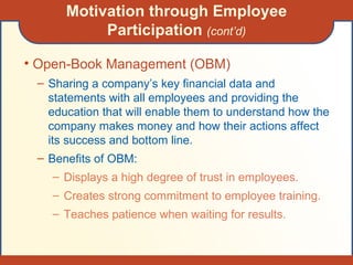 Motivation through Employee Participation  (cont’d) Open-Book Management (OBM) Sharing a company’s key financial data and statements with all employees and providing the education that will enable them to understand how the company makes money and how their actions affect its success and bottom line. Benefits of OBM: Displays a high degree of trust in employees. Creates strong commitment to employee training. Teaches patience when waiting for results. 