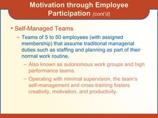 Motivation through Employee Participation  (cont’d) Self-Managed Teams Teams of 5 to 50 employees (with assigned membership) that assume traditional managerial duties such as staffing and planning as part of their normal work routine. Also known as autonomous work groups and high performance teams. Operating with minimal supervision, the team’s self-management and cross-training fosters creativity, motivation, and productivity. 