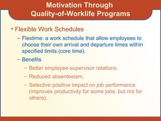 Motivation Through  Quality-of-Worklife Programs Flexible Work Schedules Flextime: a work schedule that allow employees to choose their own arrival and departure times within specified limits (core time). Benefits Better employee-supervisor relations. Reduced absenteeism. Selective positive impact on job performance (improves productivity for some jobs, but not for others). 