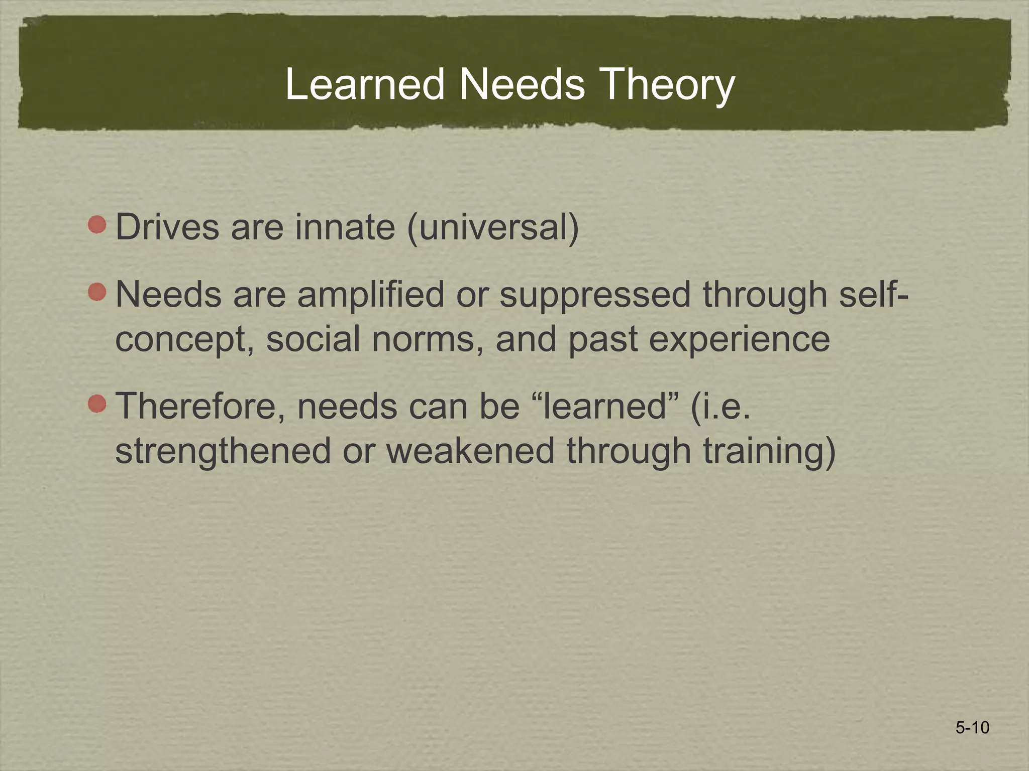 5-10
Learned Needs Theory
Drives are innate (universal)
Needs are amplified or suppressed through self-
concept, social norms, and past experience
Therefore, needs can be “learned” (i.e.
strengthened or weakened through training)
 