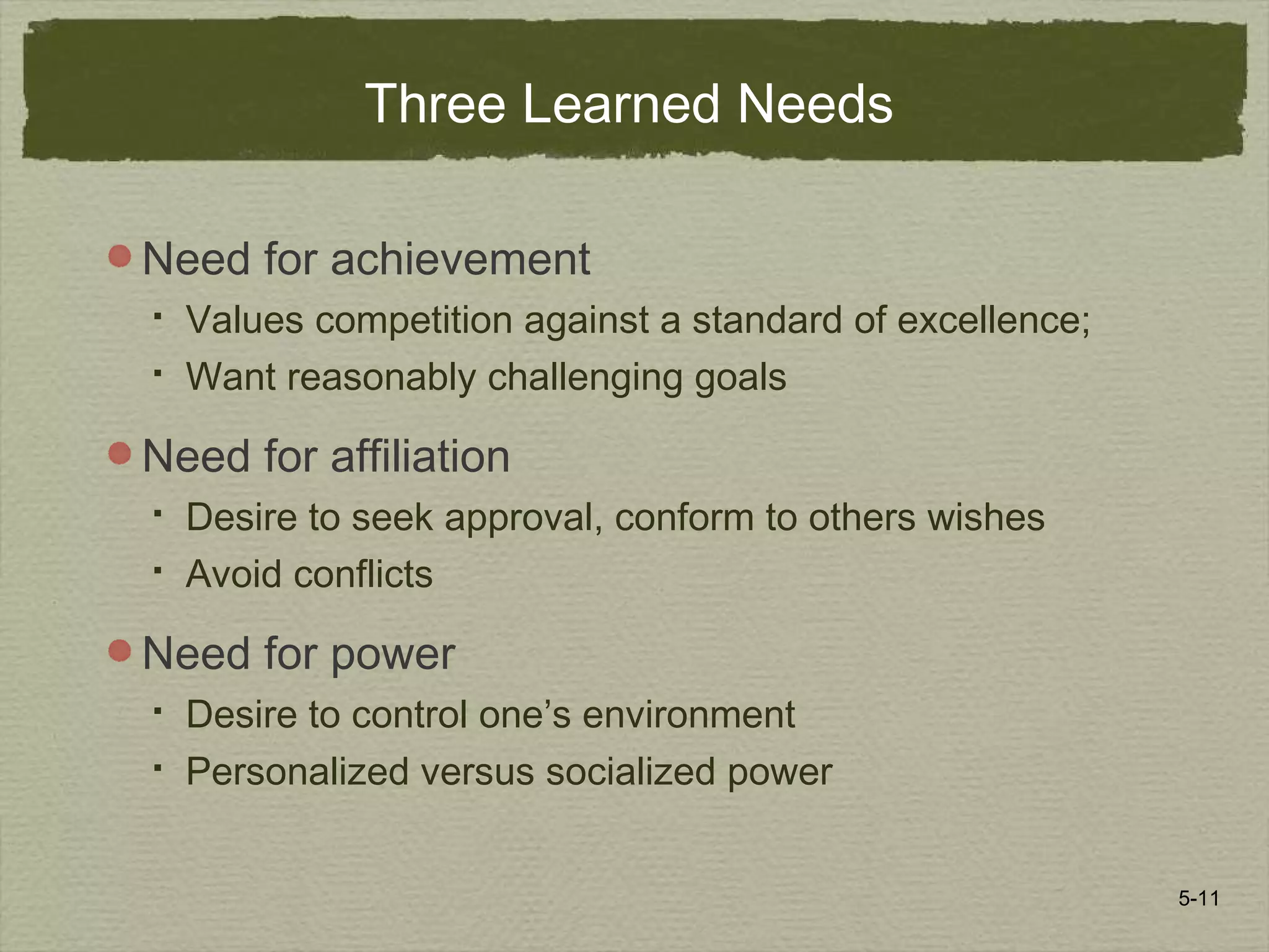 5-11
Three Learned Needs
Need for achievement
 Values competition against a standard of excellence;
 Want reasonably challenging goals
Need for affiliation
 Desire to seek approval, conform to others wishes
 Avoid conflicts
Need for power
 Desire to control one’s environment
 Personalized versus socialized power
 