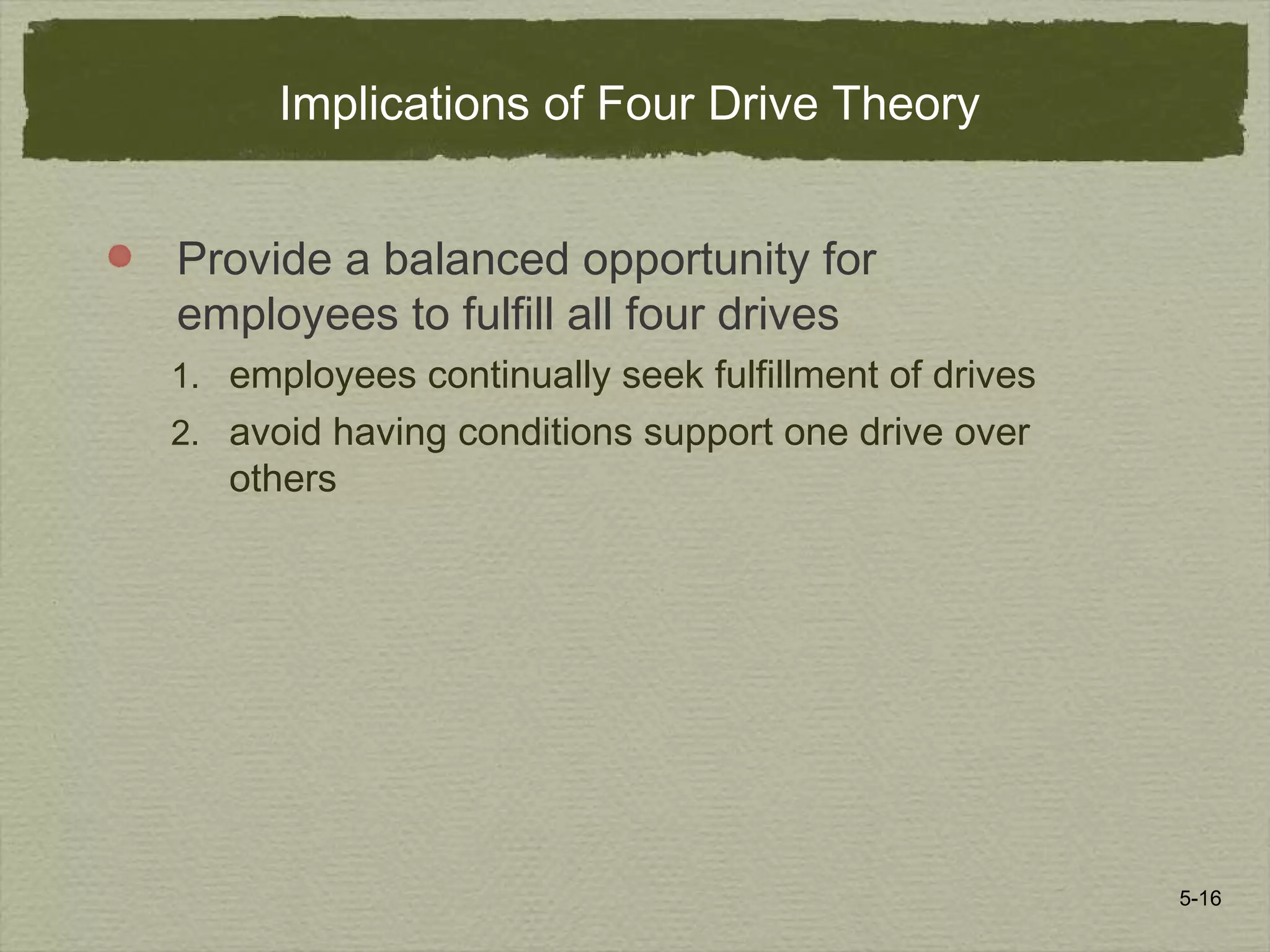 5-16
Implications of Four Drive Theory
Provide a balanced opportunity for
employees to fulfill all four drives
1. employees continually seek fulfillment of drives
2. avoid having conditions support one drive over
others
 