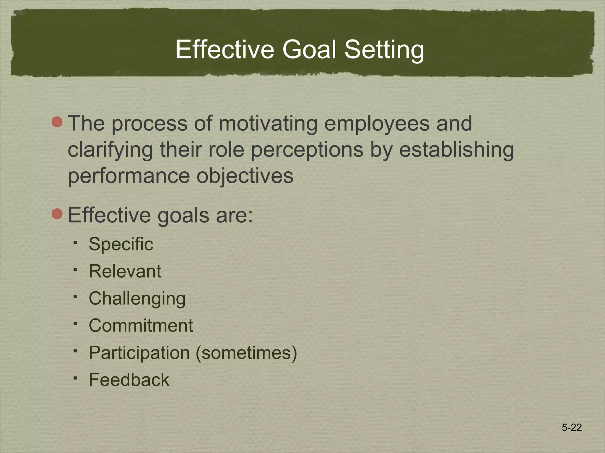 5-22
Effective Goal Setting
The process of motivating employees and
clarifying their role perceptions by establishing
performance objectives
Effective goals are:
 Specific
 Relevant
 Challenging
 Commitment
 Participation (sometimes)
 Feedback
 