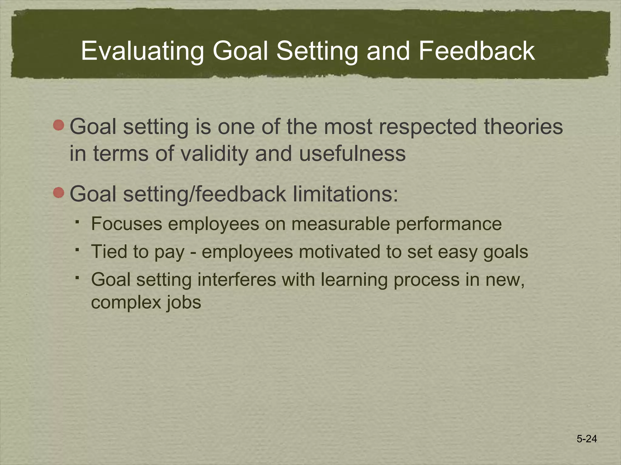 5-24
Evaluating Goal Setting and Feedback
Goal setting is one of the most respected theories
in terms of validity and usefulness
Goal setting/feedback limitations:
 Focuses employees on measurable performance
 Tied to pay - employees motivated to set easy goals
 Goal setting interferes with learning process in new,
complex jobs
 
