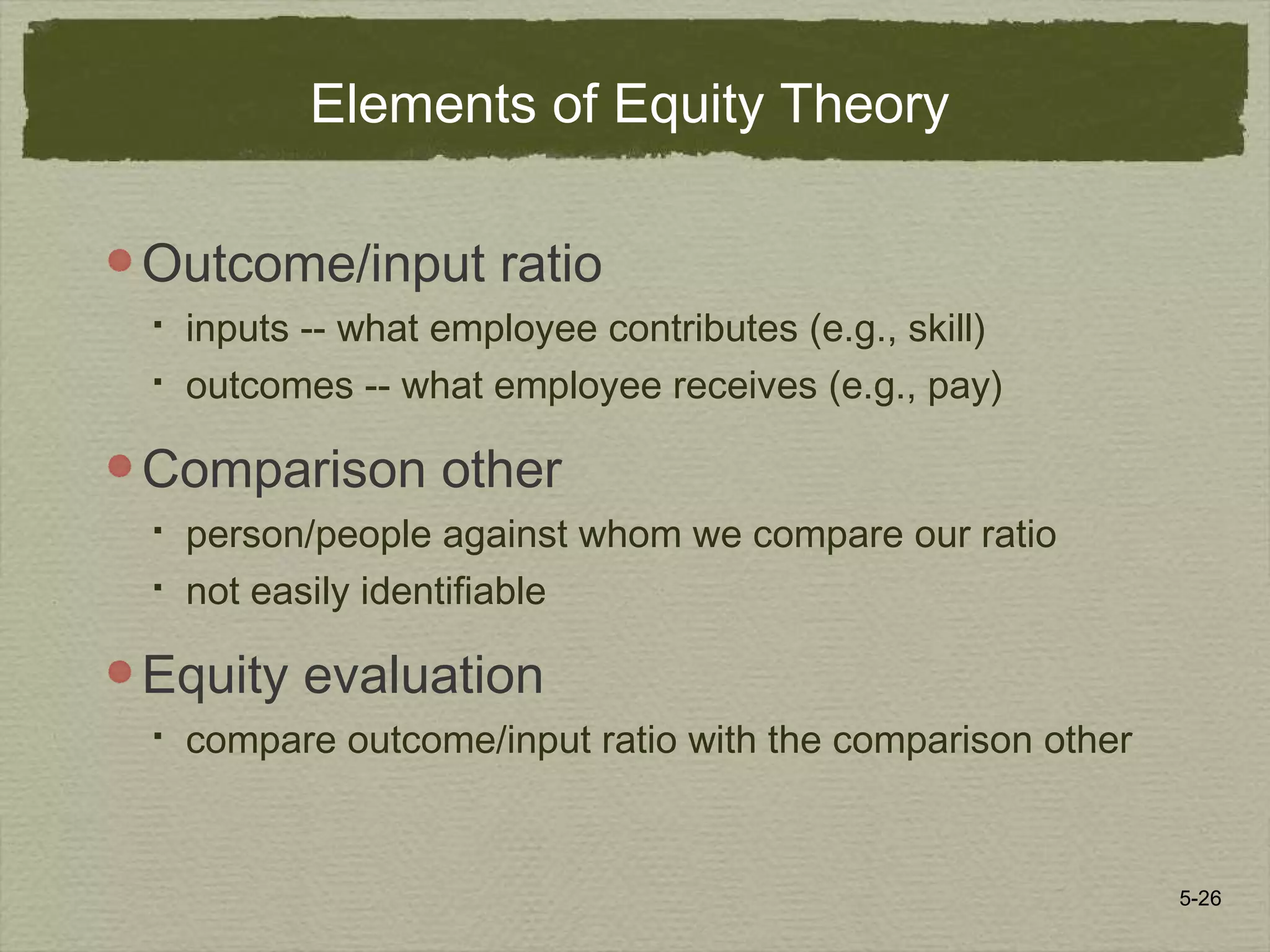 5-26
Elements of Equity Theory
Outcome/input ratio
 inputs -- what employee contributes (e.g., skill)
 outcomes -- what employee receives (e.g., pay)
Comparison other
 person/people against whom we compare our ratio
 not easily identifiable
Equity evaluation
 compare outcome/input ratio with the comparison other
 