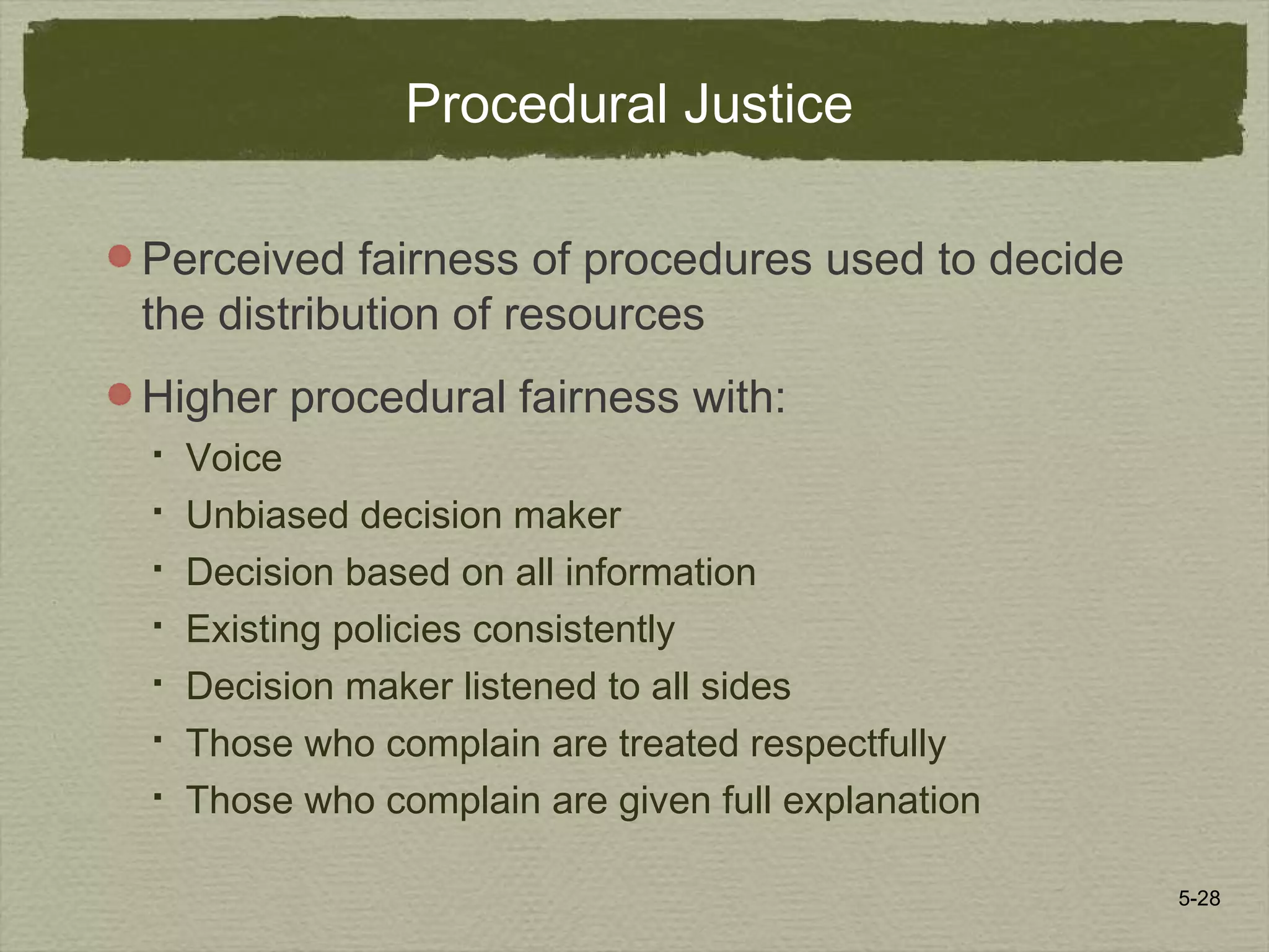 5-28
Procedural Justice
Perceived fairness of procedures used to decide
the distribution of resources
Higher procedural fairness with:
 Voice
 Unbiased decision maker
 Decision based on all information
 Existing policies consistently
 Decision maker listened to all sides
 Those who complain are treated respectfully
 Those who complain are given full explanation
 