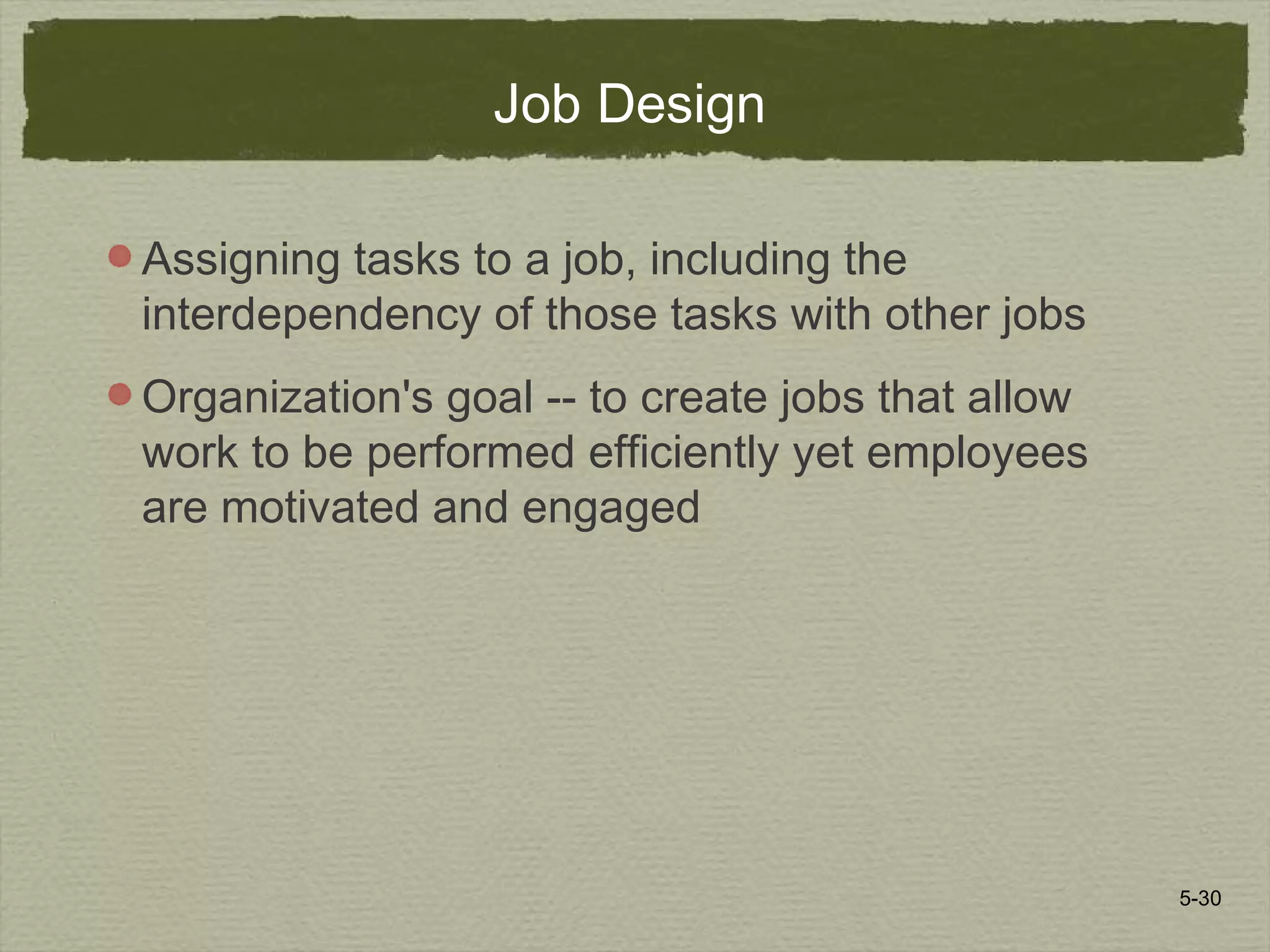 5-30
Job Design
Assigning tasks to a job, including the
interdependency of those tasks with other jobs
Organization's goal -- to create jobs that allow
work to be performed efficiently yet employees
are motivated and engaged
 