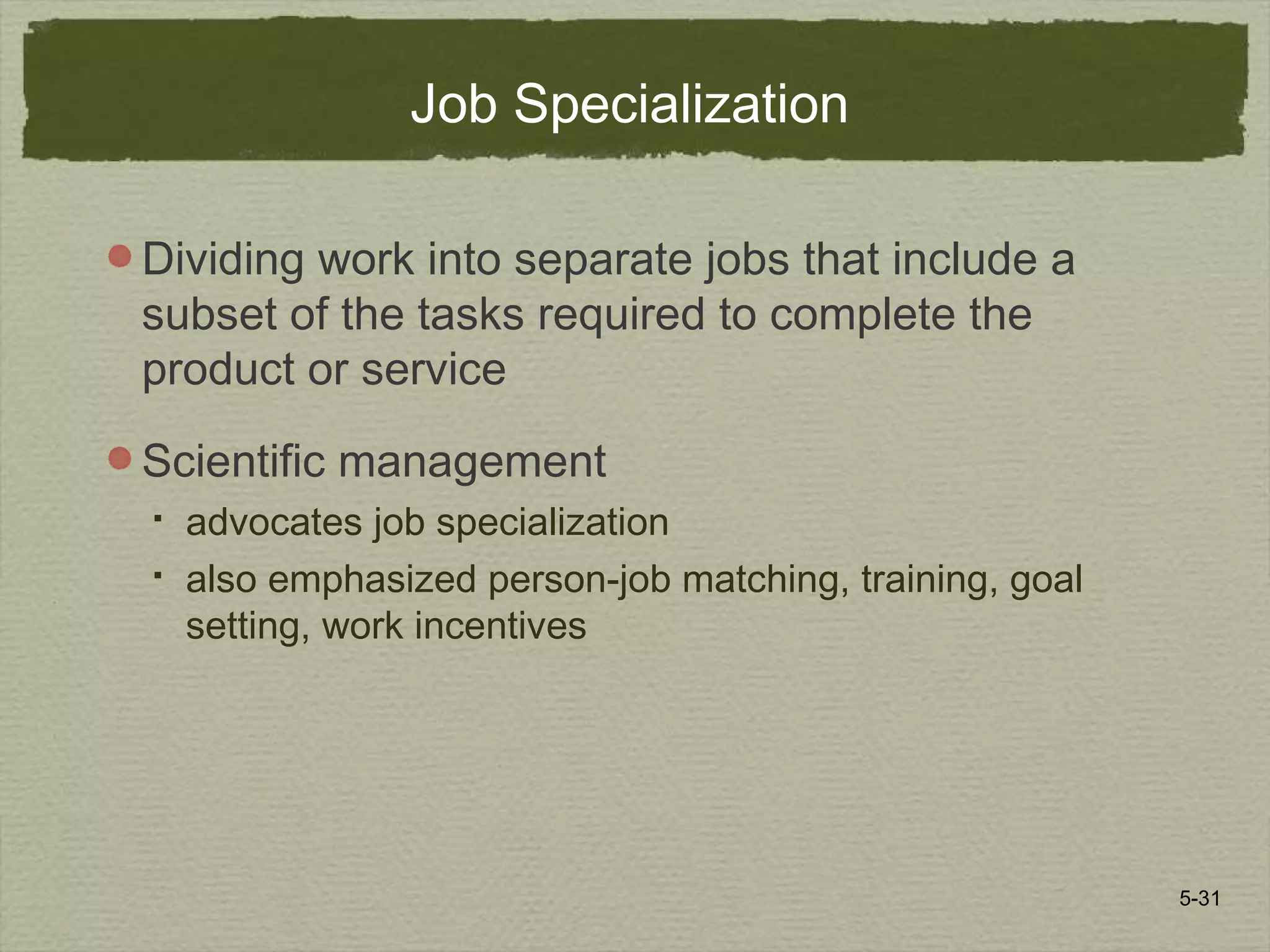 5-31
Job Specialization
Dividing work into separate jobs that include a
subset of the tasks required to complete the
product or service
Scientific management
 advocates job specialization
 also emphasized person-job matching, training, goal
setting, work incentives
 