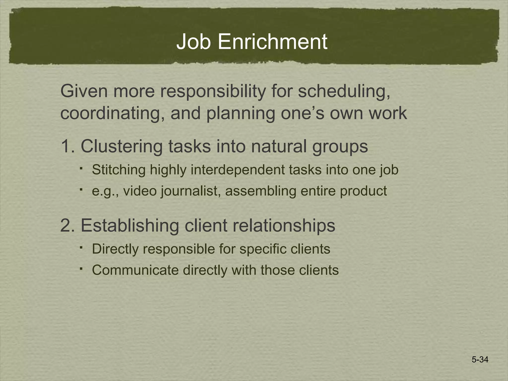5-34
Job Enrichment
Given more responsibility for scheduling,
coordinating, and planning one’s own work
1. Clustering tasks into natural groups
 Stitching highly interdependent tasks into one job
 e.g., video journalist, assembling entire product
2. Establishing client relationships
 Directly responsible for specific clients
 Communicate directly with those clients
 